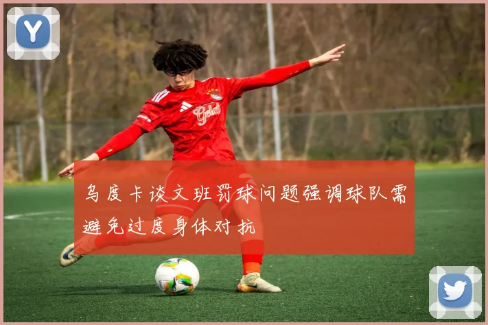 乌度卡谈文班罚球问题强调球队需避免过度身体对抗