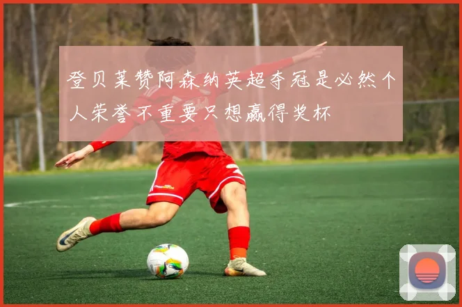 登贝莱赞阿森纳英超夺冠是必然个人荣誉不重要只想赢得奖杯