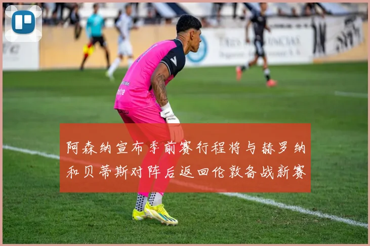 阿森纳宣布季前赛行程将与赫罗纳和贝蒂斯对阵后返回伦敦备战新赛季