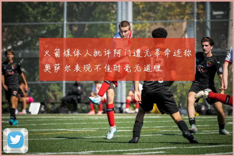 火箭媒体人批评阿门遭无辜牵连称奥萨尔表现不佳时毫无道理