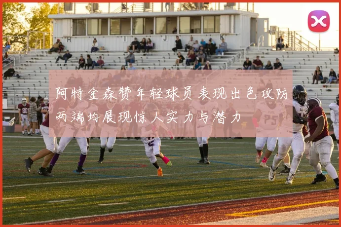 阿特金森赞年轻球员表现出色攻防两端均展现惊人实力与潜力