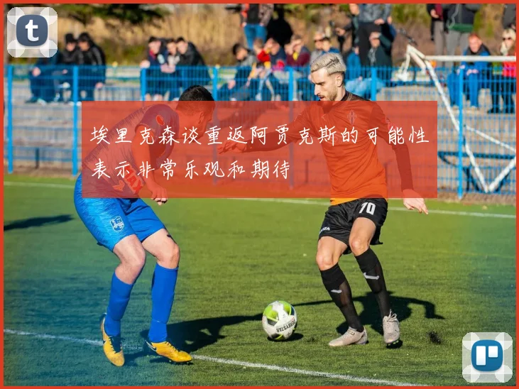 埃里克森谈重返阿贾克斯的可能性表示非常乐观和期待