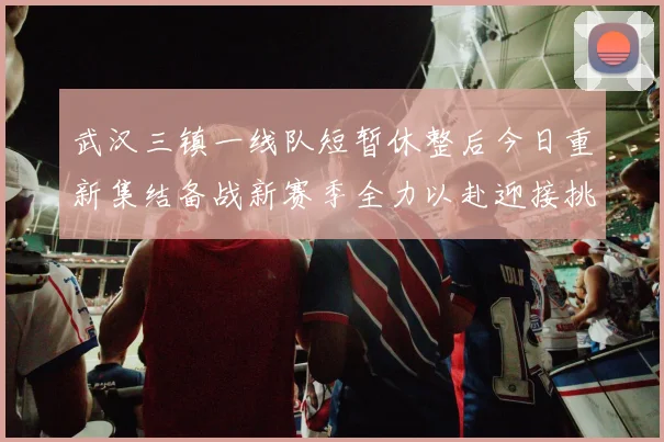 武汉三镇一线队短暂休整后今日重新集结备战新赛季全力以赴迎接挑战