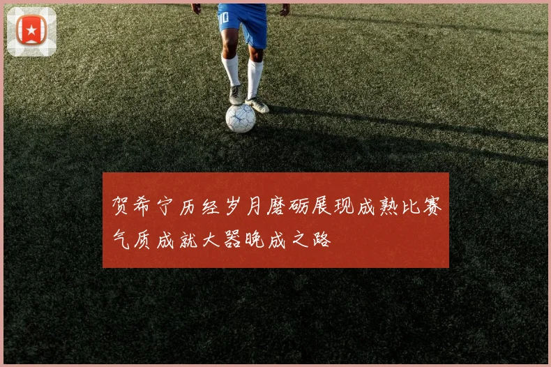 贺希宁历经岁月磨砺展现成熟比赛气质成就大器晚成之路