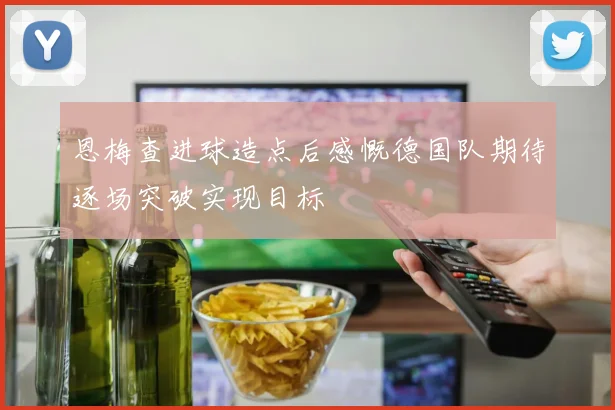 恩梅查进球造点后感慨德国队期待逐场突破实现目标