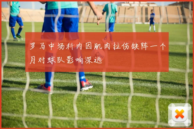罗马中场科内因肌肉拉伤缺阵一个月对球队影响深远