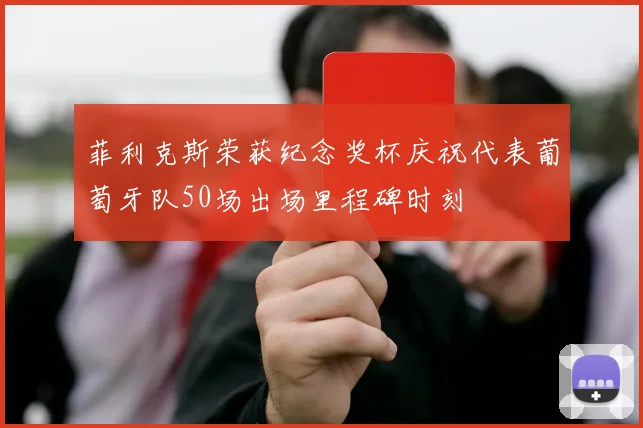 菲利克斯荣获纪念奖杯庆祝代表葡萄牙队50场出场里程碑时刻