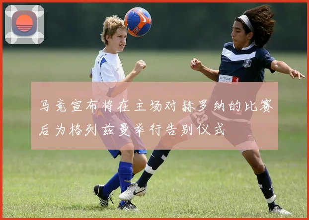 马竞宣布将在主场对赫罗纳的比赛后为格列兹曼举行告别仪式