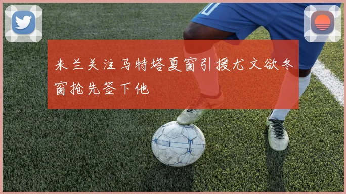 米兰关注马特塔夏窗引援尤文欲冬窗抢先签下他