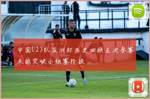 中国U23队亚洲杯历史回顾五次参赛未能突破小组赛阶段