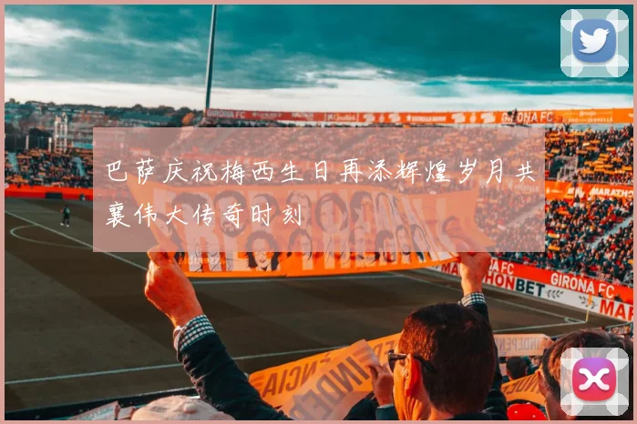 巴萨庆祝梅西生日再添辉煌岁月共襄伟大传奇时刻