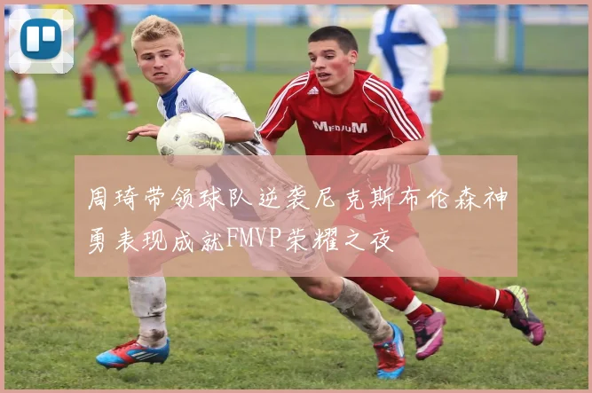 周琦带领球队逆袭尼克斯布伦森神勇表现成就FMVP荣耀之夜
