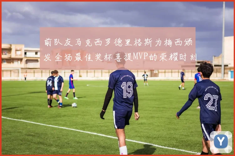 前队友马克西罗德里格斯为梅西颁发全场最佳奖杯喜提MVP的荣耀时刻