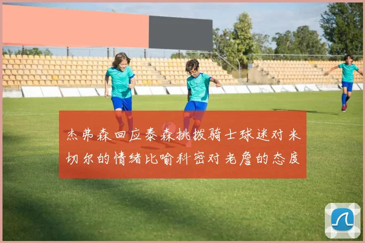 杰弗森回应泰森挑拨骑士球迷对米切尔的情绪比喻科密对老詹的态度