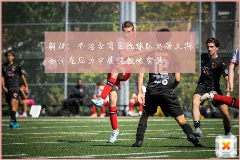 解说：乔治合同困扰球队史蒂文斯如何在压力中展现教练智慧