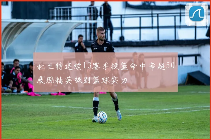 杜兰特连续13赛季投篮命中率超50展现精英级别篮球实力
