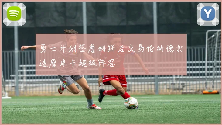 勇士计划签詹姆斯后交易伦纳德打造詹库卡超级阵容