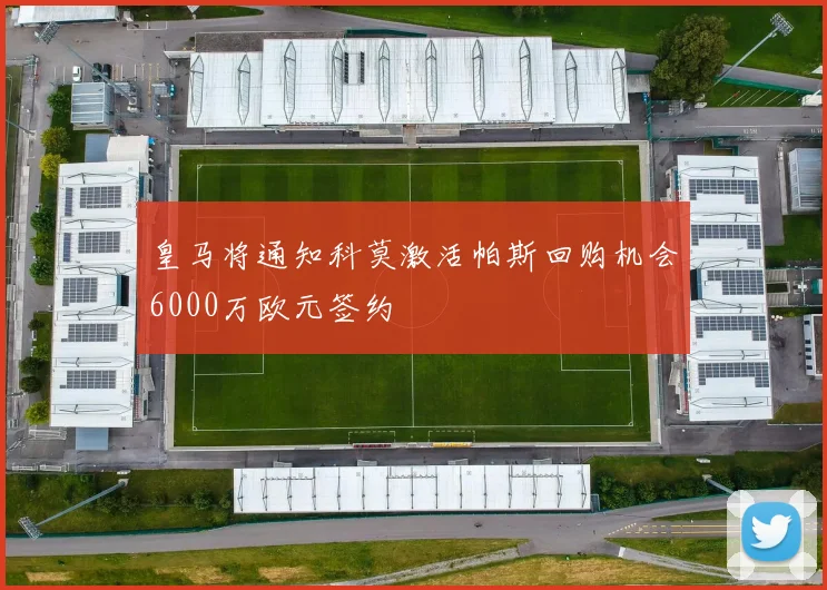 皇马将通知科莫激活帕斯回购机会6000万欧元签约