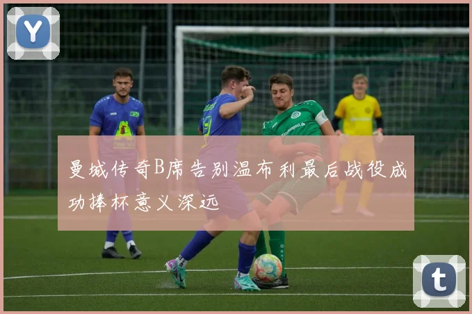 曼城传奇B席告别温布利最后战役成功捧杯意义深远
