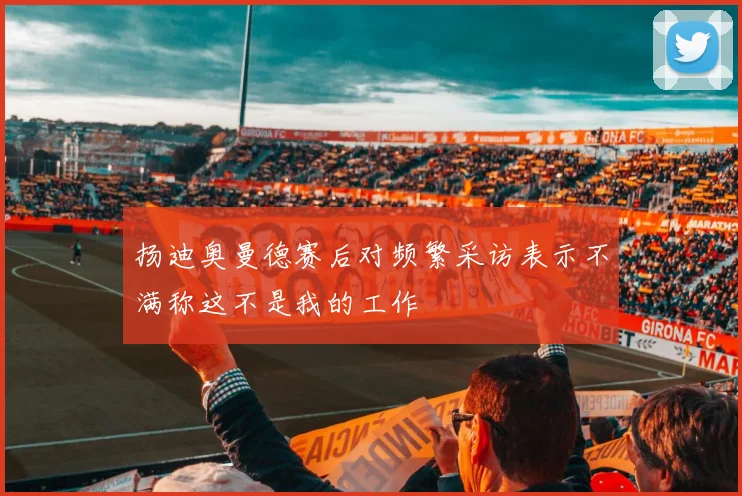 扬迪奥曼德赛后对频繁采访表示不满称这不是我的工作
